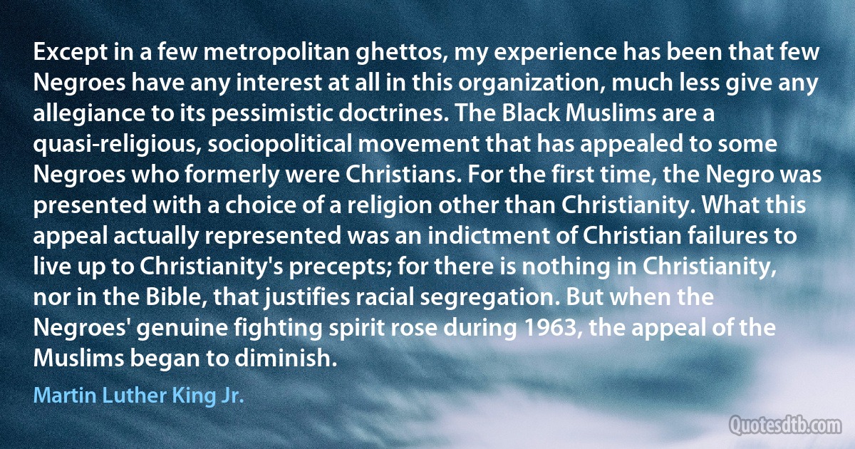 Except in a few metropolitan ghettos, my experience has been that few Negroes have any interest at all in this organization, much less give any allegiance to its pessimistic doctrines. The Black Muslims are a quasi-religious, sociopolitical movement that has appealed to some Negroes who formerly were Christians. For the first time, the Negro was presented with a choice of a religion other than Christianity. What this appeal actually represented was an indictment of Christian failures to live up to Christianity's precepts; for there is nothing in Christianity, nor in the Bible, that justifies racial segregation. But when the Negroes' genuine fighting spirit rose during 1963, the appeal of the Muslims began to diminish. (Martin Luther King Jr.)