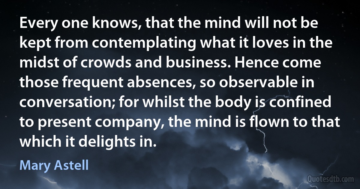 Every one knows, that the mind will not be kept from contemplating what it loves in the midst of crowds and business. Hence come those frequent absences, so observable in conversation; for whilst the body is confined to present company, the mind is flown to that which it delights in. (Mary Astell)