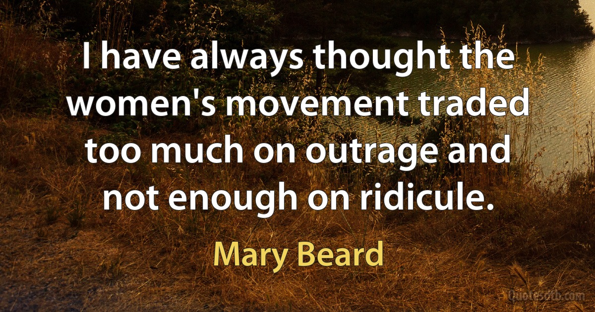 I have always thought the women's movement traded too much on outrage and not enough on ridicule. (Mary Beard)