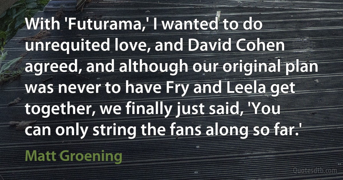 With 'Futurama,' I wanted to do unrequited love, and David Cohen agreed, and although our original plan was never to have Fry and Leela get together, we finally just said, 'You can only string the fans along so far.' (Matt Groening)