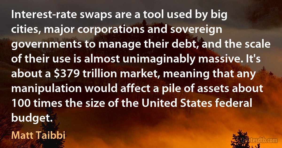 Interest-rate swaps are a tool used by big cities, major corporations and sovereign governments to manage their debt, and the scale of their use is almost unimaginably massive. It's about a $379 trillion market, meaning that any manipulation would affect a pile of assets about 100 times the size of the United States federal budget. (Matt Taibbi)