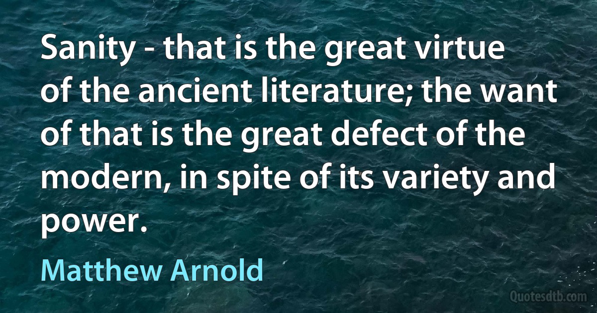 Sanity - that is the great virtue of the ancient literature; the want of that is the great defect of the modern, in spite of its variety and power. (Matthew Arnold)