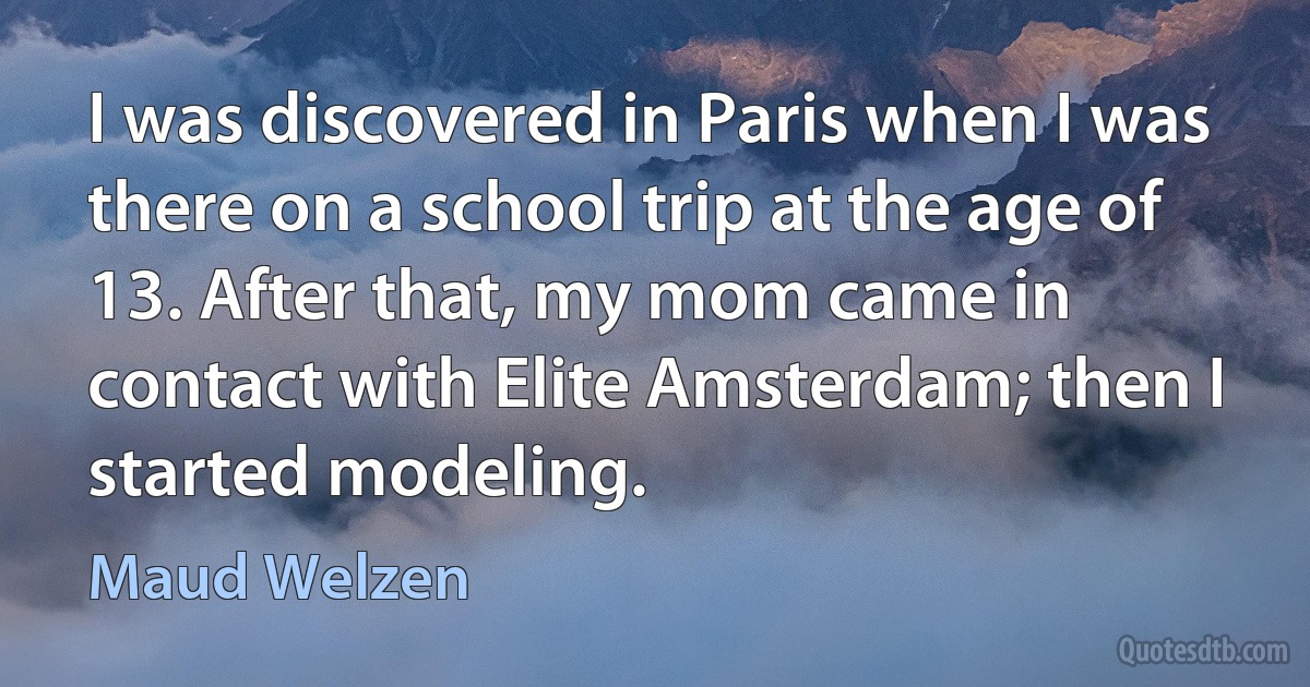 I was discovered in Paris when I was there on a school trip at the age of 13. After that, my mom came in contact with Elite Amsterdam; then I started modeling. (Maud Welzen)