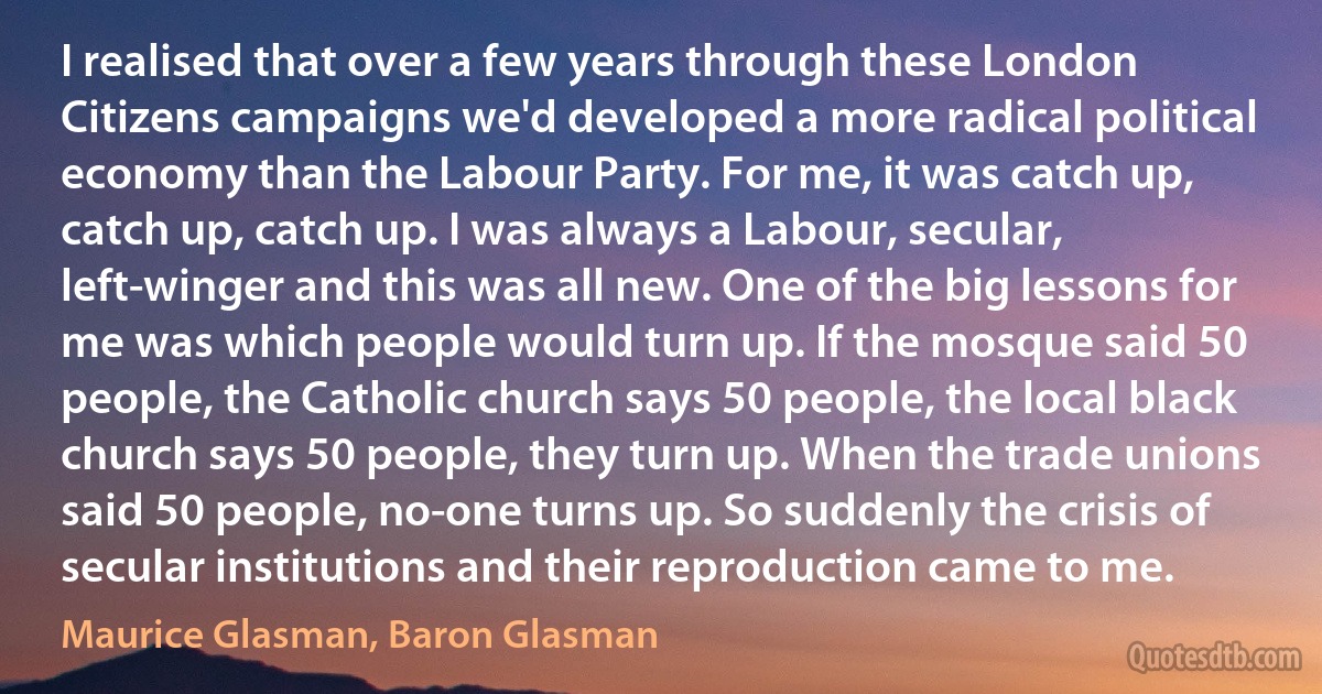 I realised that over a few years through these London Citizens campaigns we'd developed a more radical political economy than the Labour Party. For me, it was catch up, catch up, catch up. I was always a Labour, secular, left-winger and this was all new. One of the big lessons for me was which people would turn up. If the mosque said 50 people, the Catholic church says 50 people, the local black church says 50 people, they turn up. When the trade unions said 50 people, no-one turns up. So suddenly the crisis of secular institutions and their reproduction came to me. (Maurice Glasman, Baron Glasman)