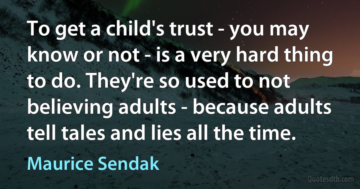 To get a child's trust - you may know or not - is a very hard thing to do. They're so used to not believing adults - because adults tell tales and lies all the time. (Maurice Sendak)