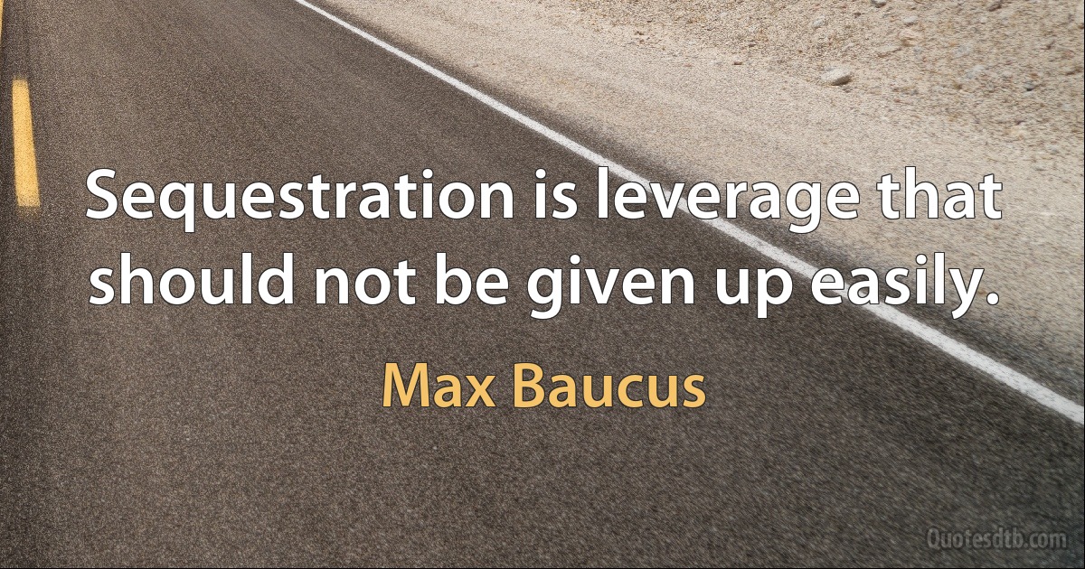 Sequestration is leverage that should not be given up easily. (Max Baucus)