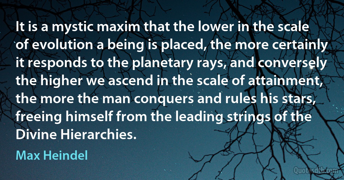 It is a mystic maxim that the lower in the scale of evolution a being is placed, the more certainly it responds to the planetary rays, and conversely the higher we ascend in the scale of attainment, the more the man conquers and rules his stars, freeing himself from the leading strings of the Divine Hierarchies. (Max Heindel)