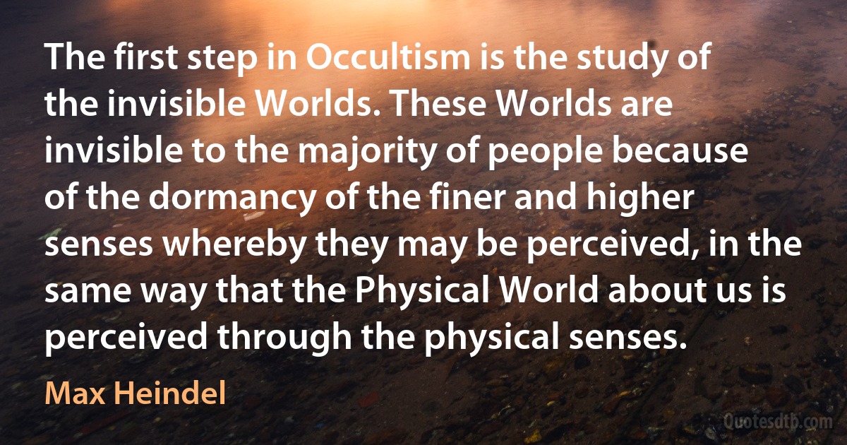 The first step in Occultism is the study of the invisible Worlds. These Worlds are invisible to the majority of people because of the dormancy of the finer and higher senses whereby they may be perceived, in the same way that the Physical World about us is perceived through the physical senses. (Max Heindel)