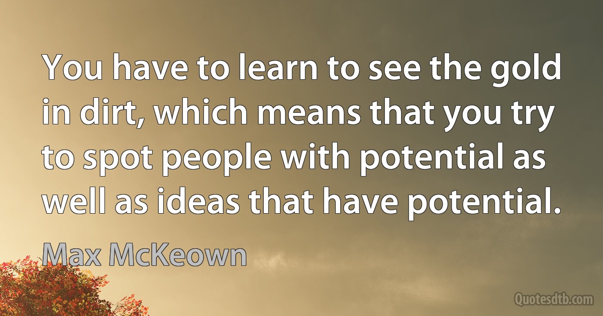 You have to learn to see the gold in dirt, which means that you try to spot people with potential as well as ideas that have potential. (Max McKeown)