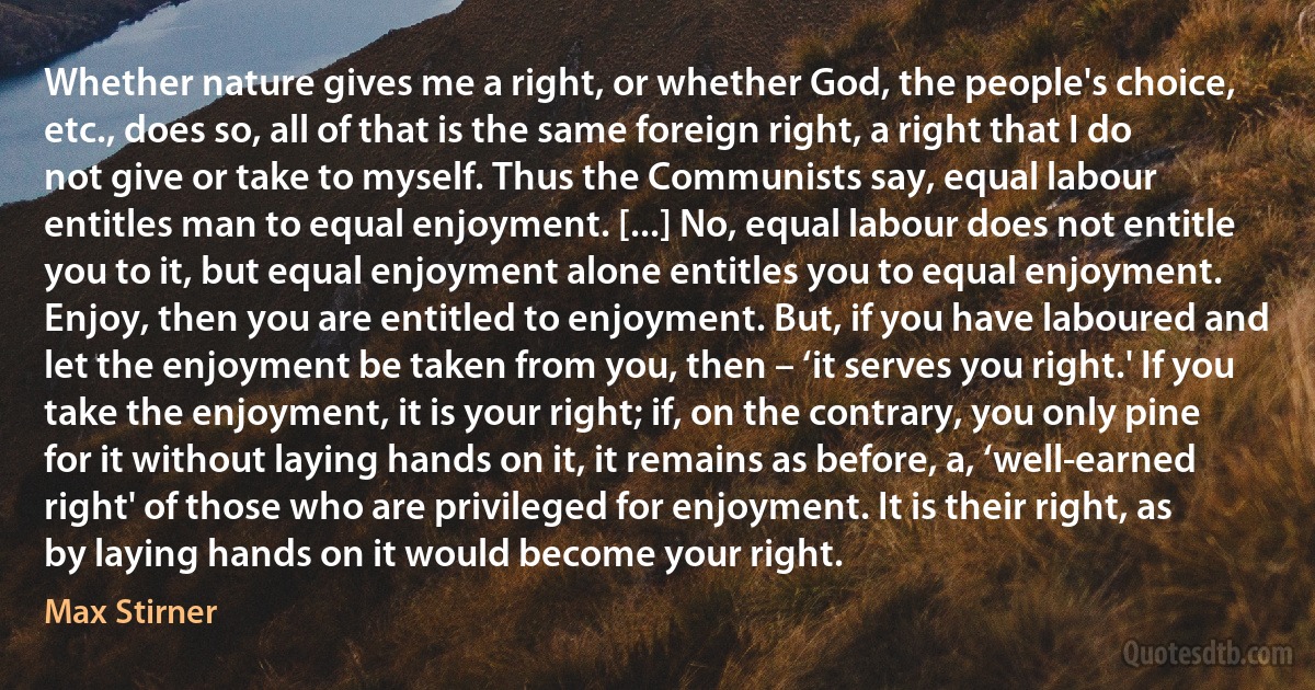 Whether nature gives me a right, or whether God, the people's choice, etc., does so, all of that is the same foreign right, a right that I do not give or take to myself. Thus the Communists say, equal labour entitles man to equal enjoyment. [...] No, equal labour does not entitle you to it, but equal enjoyment alone entitles you to equal enjoyment. Enjoy, then you are entitled to enjoyment. But, if you have laboured and let the enjoyment be taken from you, then – ‘it serves you right.' If you take the enjoyment, it is your right; if, on the contrary, you only pine for it without laying hands on it, it remains as before, a, ‘well-earned right' of those who are privileged for enjoyment. It is their right, as by laying hands on it would become your right. (Max Stirner)