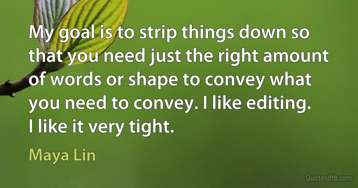 My goal is to strip things down so that you need just the right amount of words or shape to convey what you need to convey. I like editing. I like it very tight. (Maya Lin)