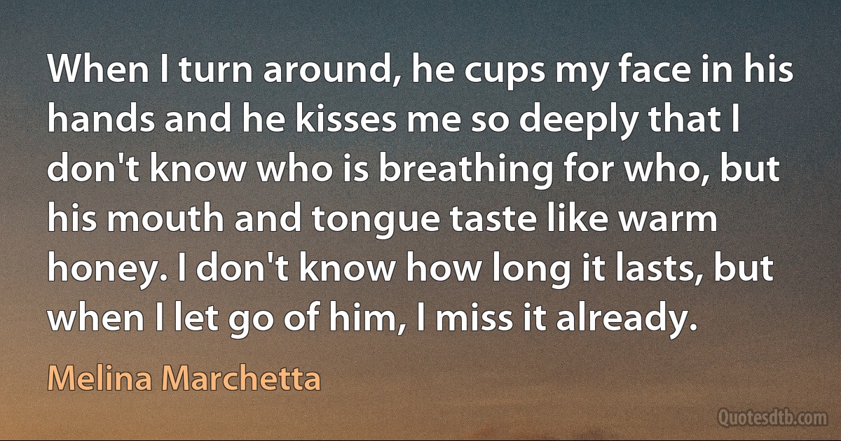 When I turn around, he cups my face in his hands and he kisses me so deeply that I don't know who is breathing for who, but his mouth and tongue taste like warm honey. I don't know how long it lasts, but when I let go of him, I miss it already. (Melina Marchetta)