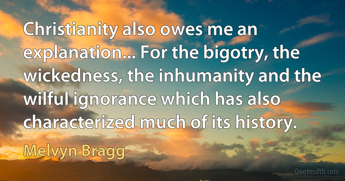 Christianity also owes me an explanation... For the bigotry, the wickedness, the inhumanity and the wilful ignorance which has also characterized much of its history. (Melvyn Bragg)