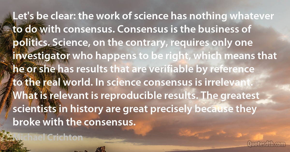 Let's be clear: the work of science has nothing whatever to do with consensus. Consensus is the business of politics. Science, on the contrary, requires only one investigator who happens to be right, which means that he or she has results that are verifiable by reference to the real world. In science consensus is irrelevant. What is relevant is reproducible results. The greatest scientists in history are great precisely because they broke with the consensus. (Michael Crichton)