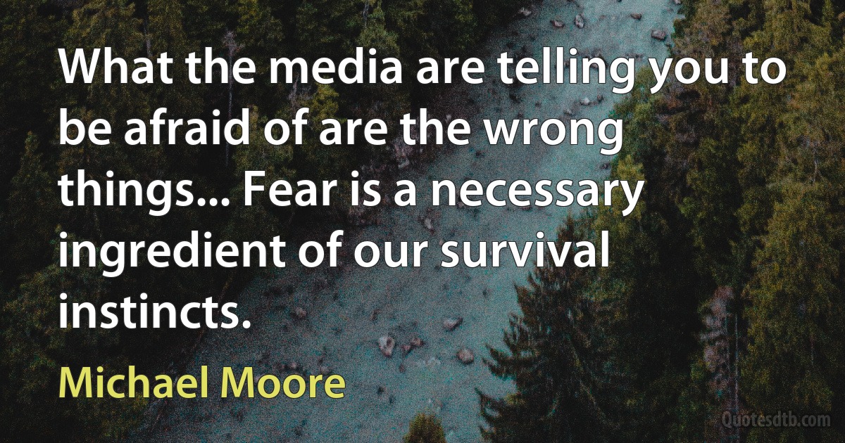 What the media are telling you to be afraid of are the wrong things... Fear is a necessary ingredient of our survival instincts. (Michael Moore)