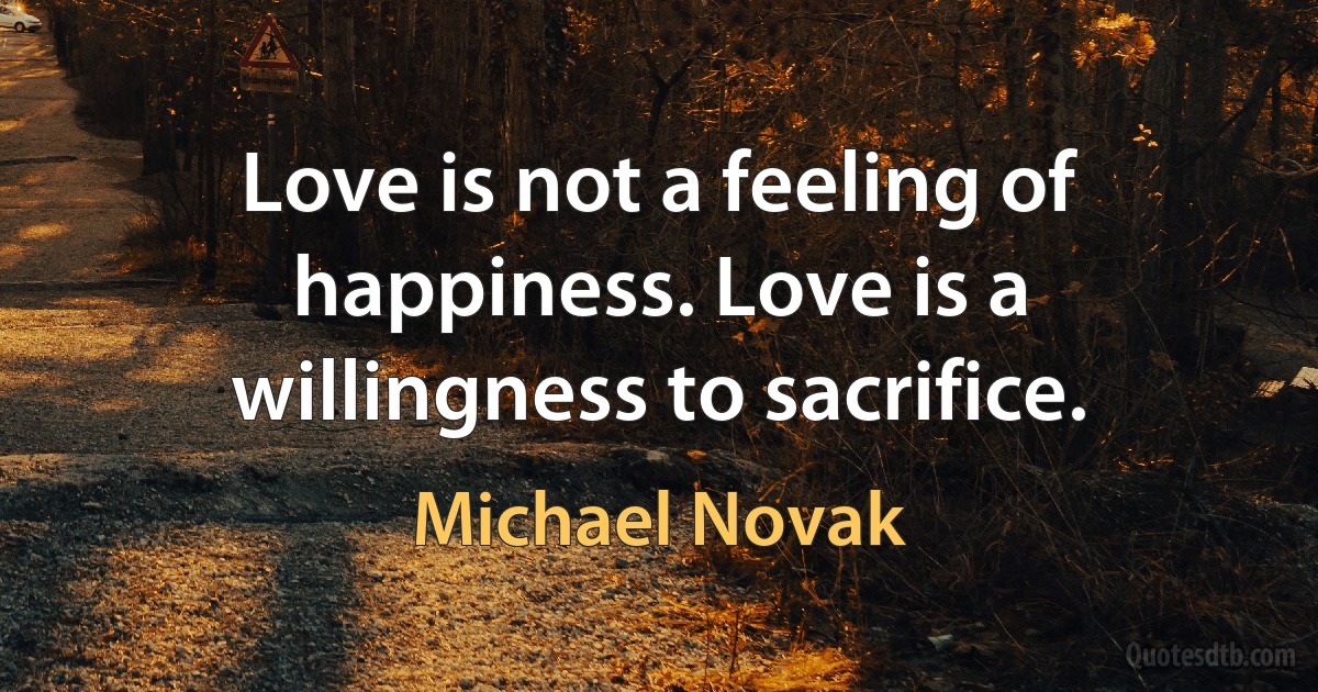 Love is not a feeling of happiness. Love is a willingness to sacrifice. (Michael Novak)