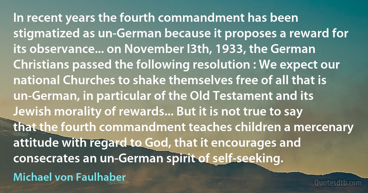 In recent years the fourth commandment has been stigmatized as un-German because it proposes a reward for its observance... on November I3th, 1933, the German Christians passed the following resolution : We expect our national Churches to shake themselves free of all that is un-German, in particular of the Old Testament and its Jewish morality of rewards... But it is not true to say that the fourth commandment teaches children a mercenary attitude with regard to God, that it encourages and consecrates an un-German spirit of self-seeking. (Michael von Faulhaber)