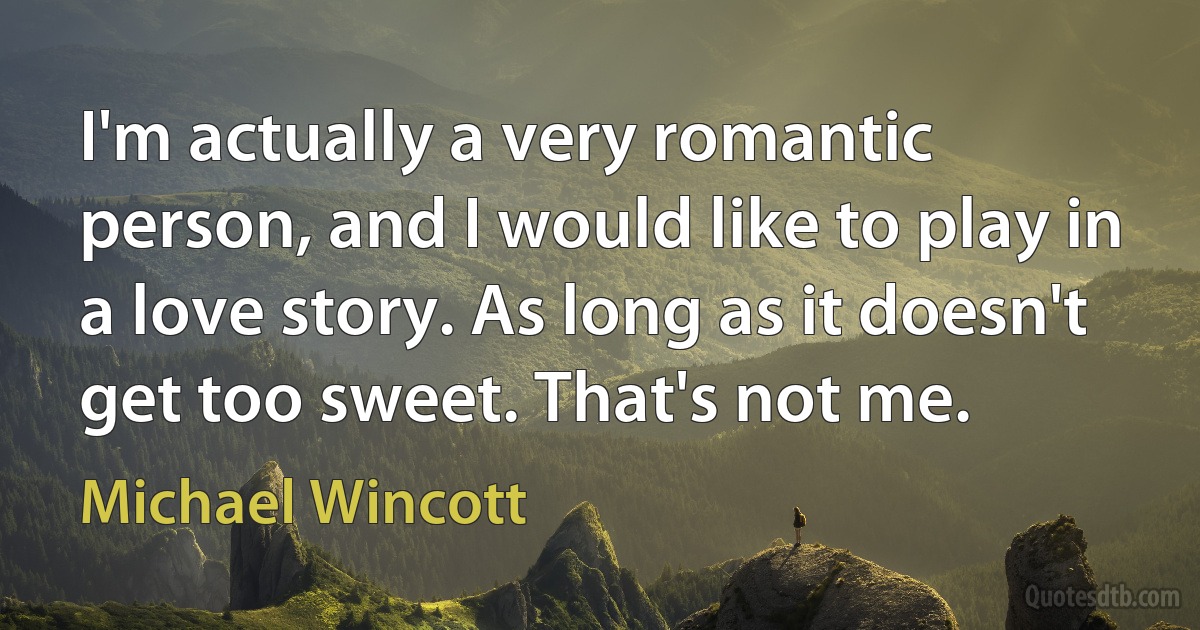 I'm actually a very romantic person, and I would like to play in a love story. As long as it doesn't get too sweet. That's not me. (Michael Wincott)