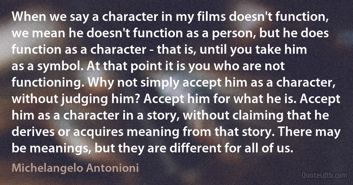 When we say a character in my films doesn't function, we mean he doesn't function as a person, but he does function as a character - that is, until you take him as a symbol. At that point it is you who are not functioning. Why not simply accept him as a character, without judging him? Accept him for what he is. Accept him as a character in a story, without claiming that he derives or acquires meaning from that story. There may be meanings, but they are different for all of us. (Michelangelo Antonioni)