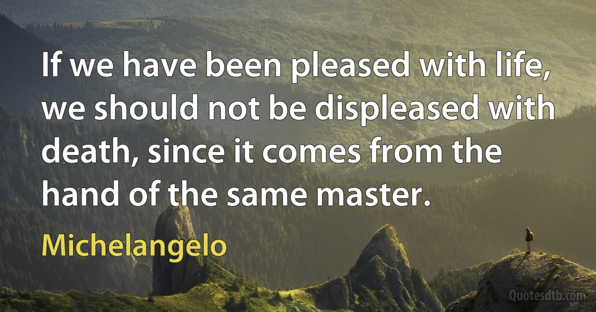 If we have been pleased with life, we should not be displeased with death, since it comes from the hand of the same master. (Michelangelo)