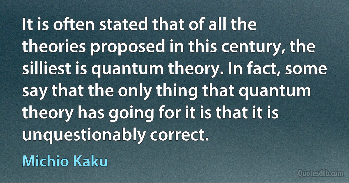 It is often stated that of all the theories proposed in this century, the silliest is quantum theory. In fact, some say that the only thing that quantum theory has going for it is that it is unquestionably correct. (Michio Kaku)