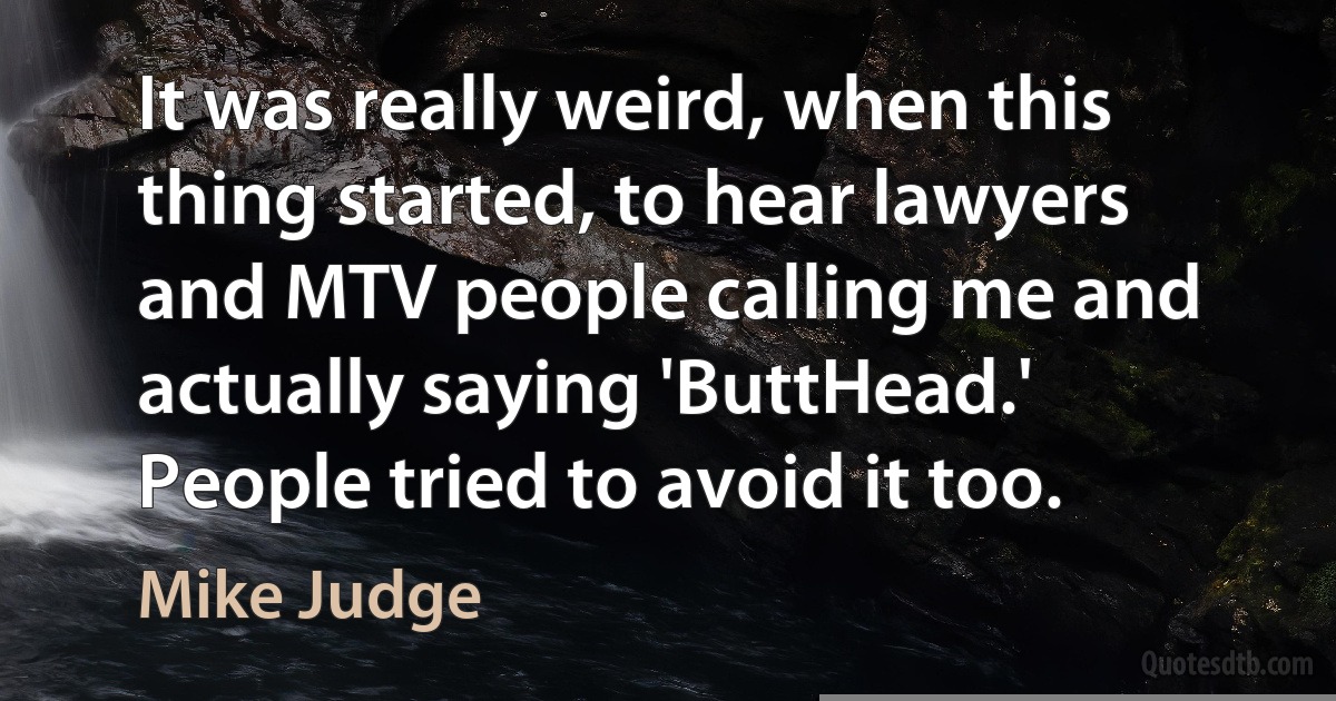 It was really weird, when this thing started, to hear lawyers and MTV people calling me and actually saying 'ButtHead.' People tried to avoid it too. (Mike Judge)