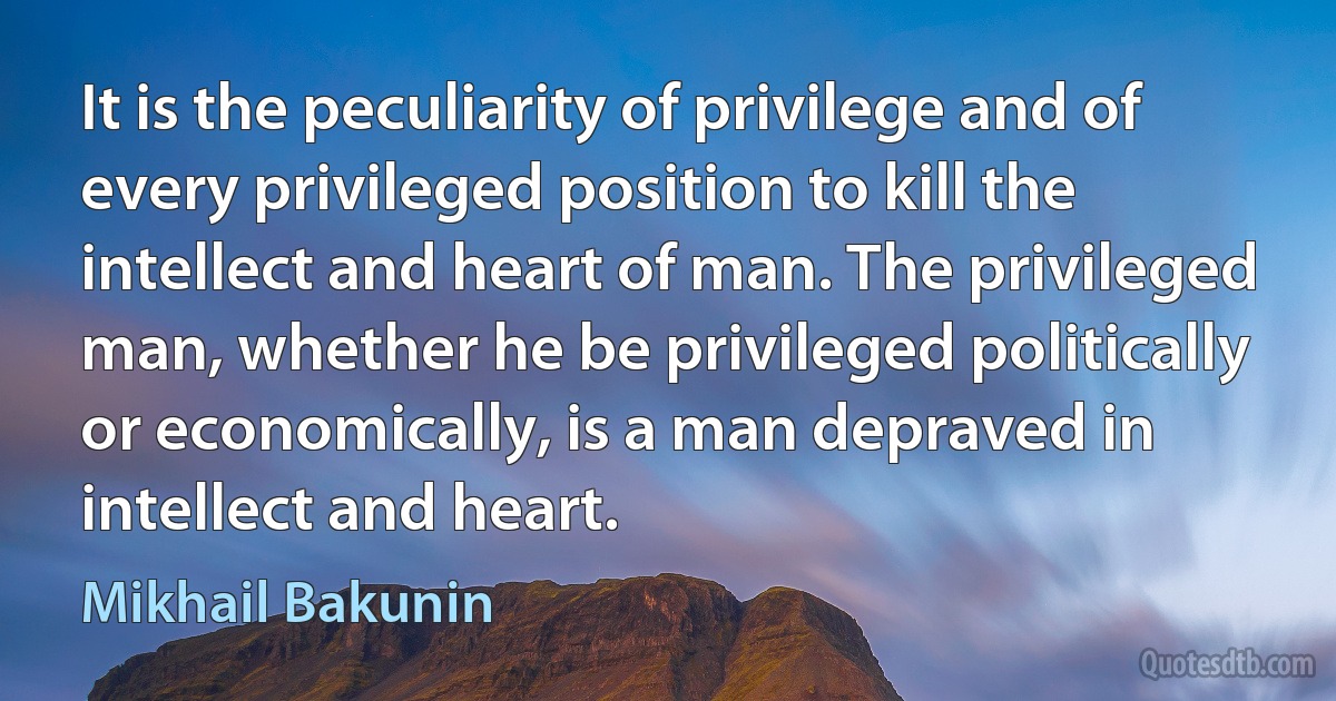 It is the peculiarity of privilege and of every privileged position to kill the intellect and heart of man. The privileged man, whether he be privileged politically or economically, is a man depraved in intellect and heart. (Mikhail Bakunin)