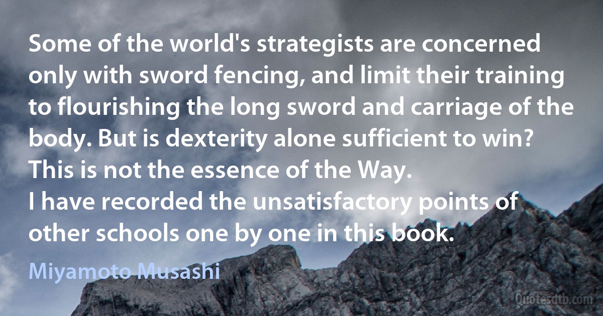 Some of the world's strategists are concerned only with sword fencing, and limit their training to flourishing the long sword and carriage of the body. But is dexterity alone sufficient to win? This is not the essence of the Way.
I have recorded the unsatisfactory points of other schools one by one in this book. (Miyamoto Musashi)