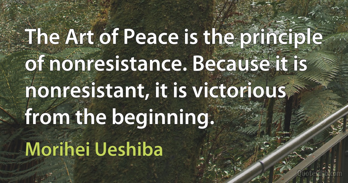 The Art of Peace is the principle of nonresistance. Because it is nonresistant, it is victorious from the beginning. (Morihei Ueshiba)