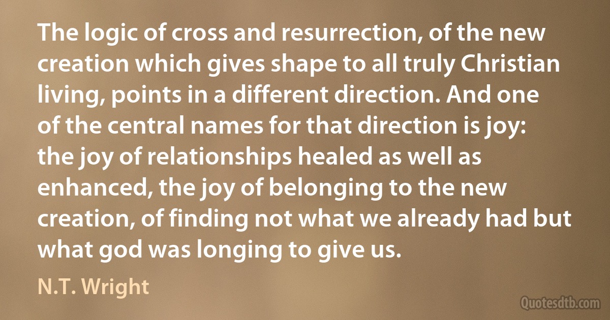 The logic of cross and resurrection, of the new creation which gives shape to all truly Christian living, points in a different direction. And one of the central names for that direction is joy: the joy of relationships healed as well as enhanced, the joy of belonging to the new creation, of finding not what we already had but what god was longing to give us. (N.T. Wright)