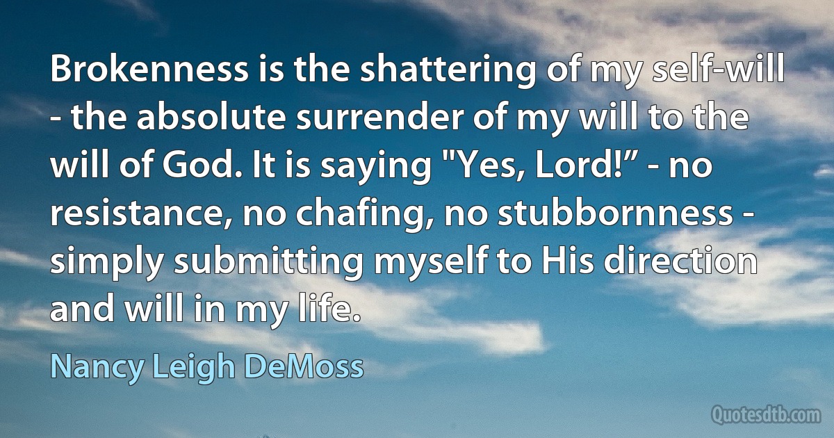 Brokenness is the shattering of my self-will - the absolute surrender of my will to the will of God. It is saying "Yes, Lord!” - no resistance, no chafing, no stubbornness - simply submitting myself to His direction and will in my life. (Nancy Leigh DeMoss)