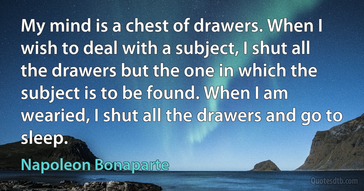 My mind is a chest of drawers. When I wish to deal with a subject, I shut all the drawers but the one in which the subject is to be found. When I am wearied, I shut all the drawers and go to sleep. (Napoleon Bonaparte)