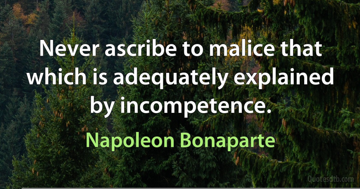 Never ascribe to malice that which is adequately explained by incompetence. (Napoleon Bonaparte)