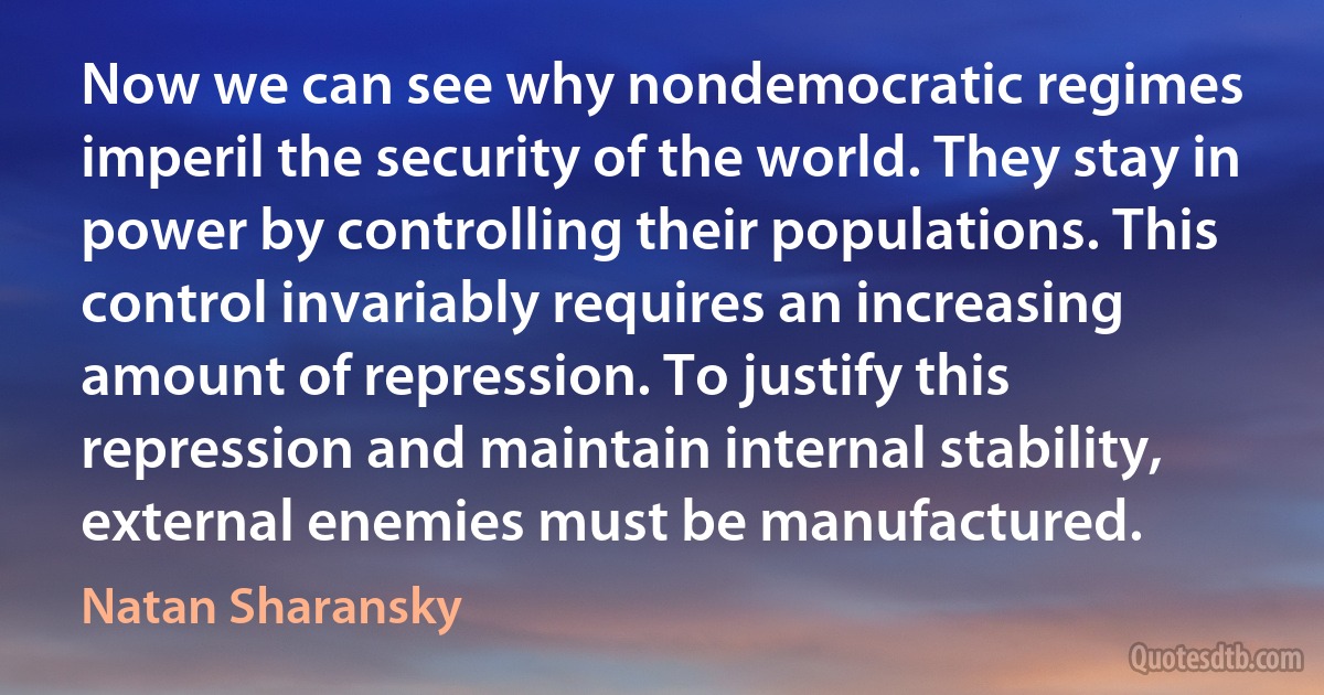 Now we can see why nondemocratic regimes imperil the security of the world. They stay in power by controlling their populations. This control invariably requires an increasing amount of repression. To justify this repression and maintain internal stability, external enemies must be manufactured. (Natan Sharansky)