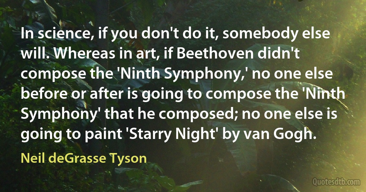 In science, if you don't do it, somebody else will. Whereas in art, if Beethoven didn't compose the 'Ninth Symphony,' no one else before or after is going to compose the 'Ninth Symphony' that he composed; no one else is going to paint 'Starry Night' by van Gogh. (Neil deGrasse Tyson)