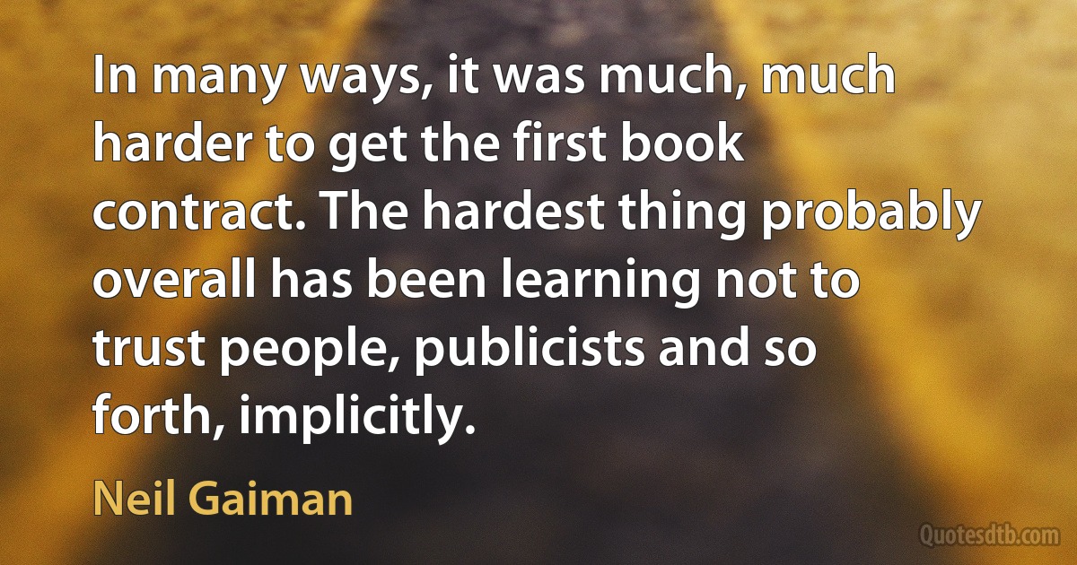 In many ways, it was much, much harder to get the first book contract. The hardest thing probably overall has been learning not to trust people, publicists and so forth, implicitly. (Neil Gaiman)