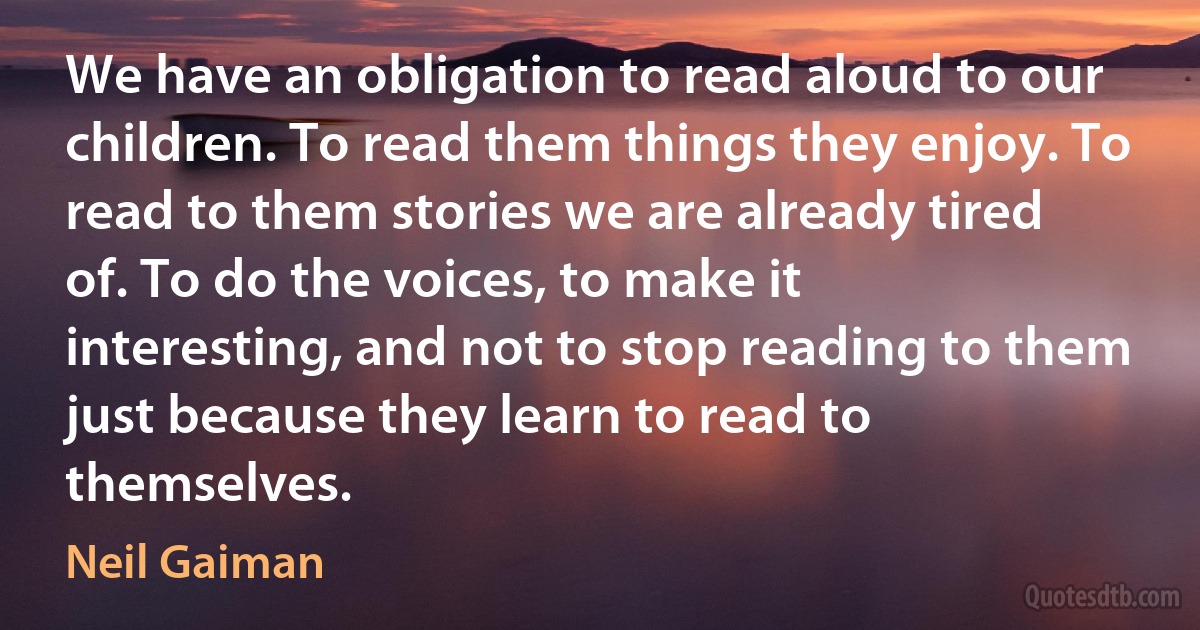 We have an obligation to read aloud to our children. To read them things they enjoy. To read to them stories we are already tired of. To do the voices, to make it interesting, and not to stop reading to them just because they learn to read to themselves. (Neil Gaiman)