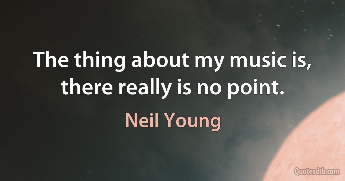 The thing about my music is, there really is no point. (Neil Young)