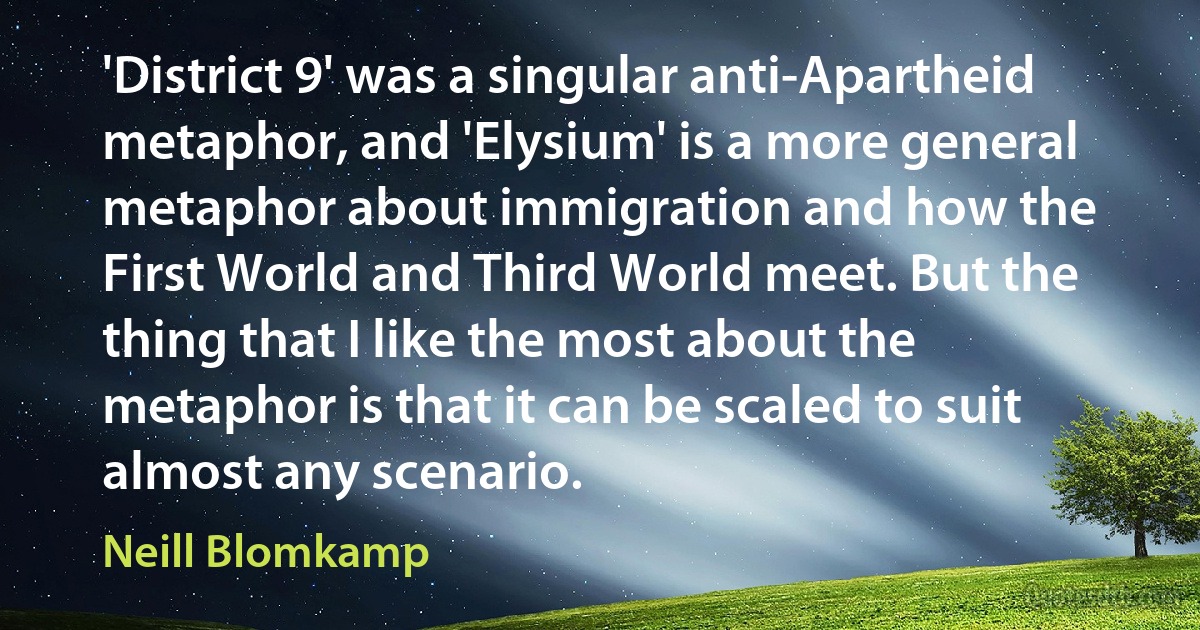 'District 9' was a singular anti-Apartheid metaphor, and 'Elysium' is a more general metaphor about immigration and how the First World and Third World meet. But the thing that I like the most about the metaphor is that it can be scaled to suit almost any scenario. (Neill Blomkamp)