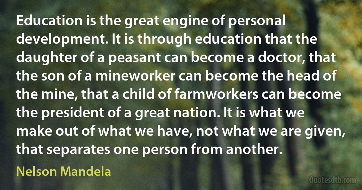 Education is the great engine of personal development. It is through education that the daughter of a peasant can become a doctor, that the son of a mineworker can become the head of the mine, that a child of farmworkers can become the president of a great nation. It is what we make out of what we have, not what we are given, that separates one person from another. (Nelson Mandela)