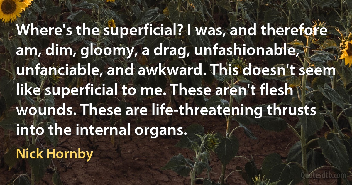 Where's the superficial? I was, and therefore am, dim, gloomy, a drag, unfashionable, unfanciable, and awkward. This doesn't seem like superficial to me. These aren't flesh wounds. These are life-threatening thrusts into the internal organs. (Nick Hornby)