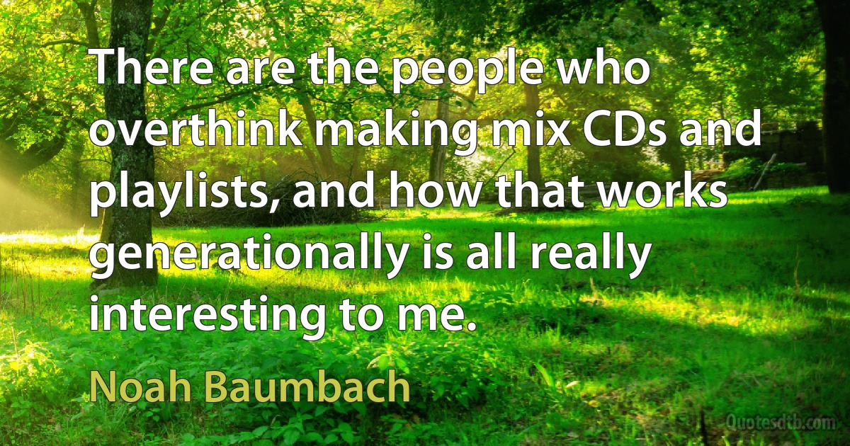 There are the people who overthink making mix CDs and playlists, and how that works generationally is all really interesting to me. (Noah Baumbach)