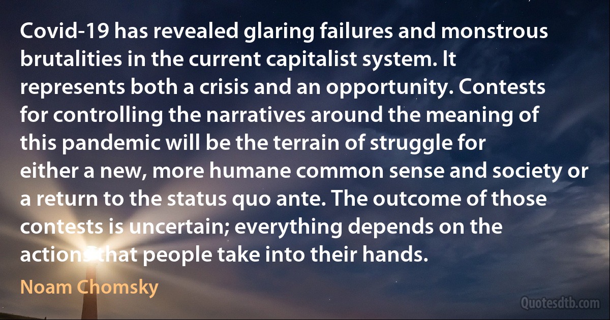 Covid-19 has revealed glaring failures and monstrous brutalities in the current capitalist system. It represents both a crisis and an opportunity. Contests for controlling the narratives around the meaning of this pandemic will be the terrain of struggle for either a new, more humane common sense and society or a return to the status quo ante. The outcome of those contests is uncertain; everything depends on the actions that people take into their hands. (Noam Chomsky)