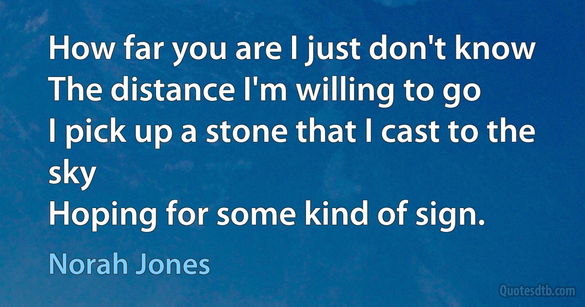 How far you are I just don't know
The distance I'm willing to go
I pick up a stone that I cast to the sky
Hoping for some kind of sign. (Norah Jones)