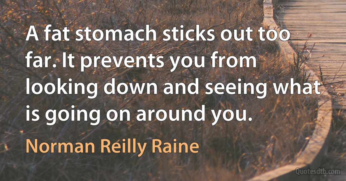 A fat stomach sticks out too far. It prevents you from looking down and seeing what is going on around you. (Norman Reilly Raine)