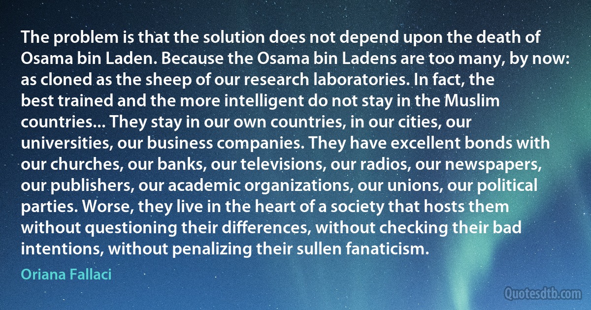 The problem is that the solution does not depend upon the death of Osama bin Laden. Because the Osama bin Ladens are too many, by now: as cloned as the sheep of our research laboratories. In fact, the best trained and the more intelligent do not stay in the Muslim countries... They stay in our own countries, in our cities, our universities, our business companies. They have excellent bonds with our churches, our banks, our televisions, our radios, our newspapers, our publishers, our academic organizations, our unions, our political parties. Worse, they live in the heart of a society that hosts them without questioning their differences, without checking their bad intentions, without penalizing their sullen fanaticism. (Oriana Fallaci)