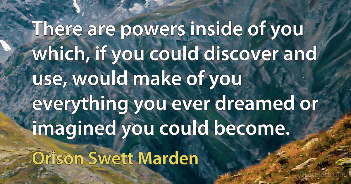 There are powers inside of you which, if you could discover and use, would make of you everything you ever dreamed or imagined you could become. (Orison Swett Marden)