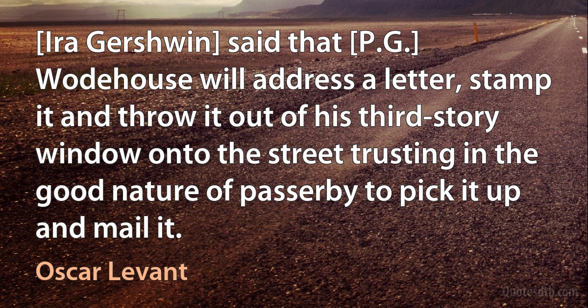 [Ira Gershwin] said that [P.G.] Wodehouse will address a letter, stamp it and throw it out of his third-story window onto the street trusting in the good nature of passerby to pick it up and mail it. (Oscar Levant)