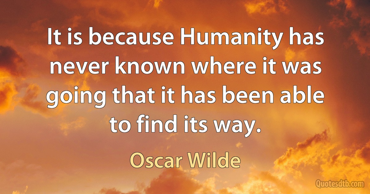 It is because Humanity has never known where it was going that it has been able to find its way. (Oscar Wilde)