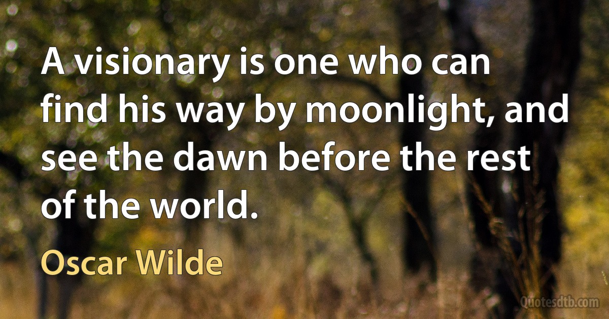 A visionary is one who can find his way by moonlight, and see the dawn before the rest of the world. (Oscar Wilde)